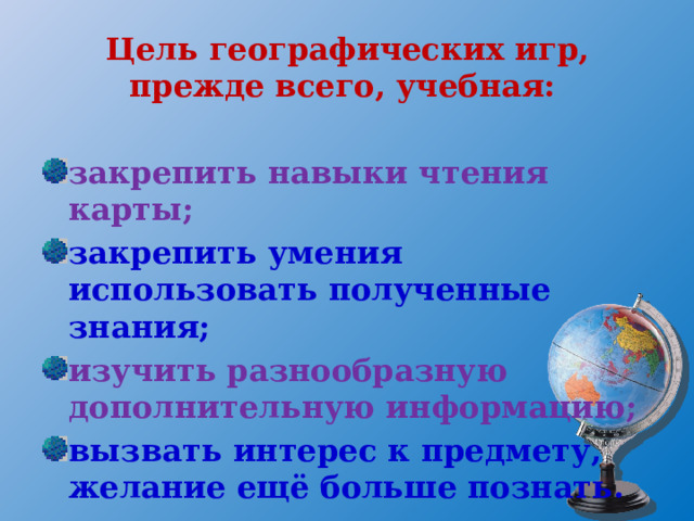 Цель географических игр, прежде всего, учебная:  закрепить навыки чтения карты; закрепить умения использовать полученные знания; изучить разнообразную дополнительную информацию; вызвать интерес к предмету, желание ещё больше познать. 