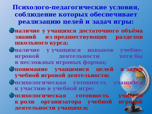 Психолого-педагогические условия, соблюдение которых обеспечивает реализацию целей и задач игры: наличие у учащихся достаточного объёма знаний из предшествующих разделов школьного курса; наличие у учащихся навыков учебно-игровой деятельности хотя бы в несложных игровых формах; понимание учащимися целей и задач учебной игровой деятельности; психологическая готовность учащихся к участию в учебной игре; психологическая готовность учителя к роли организатора учебной игровой деятельности учащихся; 