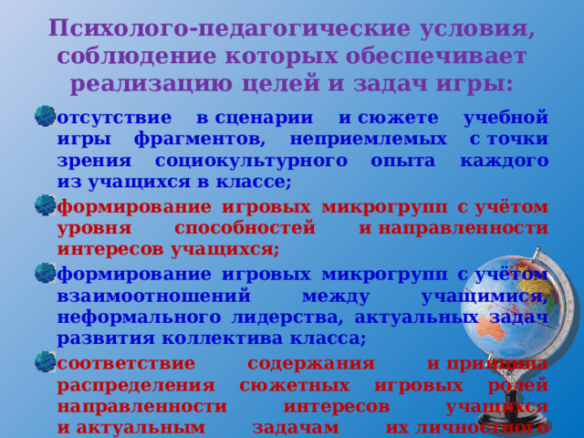 Психолого-педагогические условия, соблюдение которых обеспечивает реализацию целей и задач игры: отсутствие в сценарии и сюжете учебной игры фрагментов, неприемлемых с точки зрения социокультурного опыта каждого из учащихся в классе; формирование игровых микрогрупп с учётом уровня способностей и направленности интересов учащихся; формирование игровых микрогрупп с учётом взаимоотношений между учащимися, неформального лидерства, актуальных задач развития коллектива класса; соответствие содержания и принципа распределения сюжетных игровых ролей направленности интересов учащихся и актуальным задачам их личностного развития; 