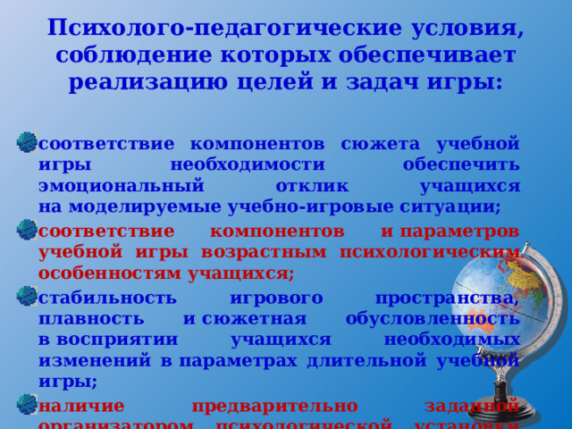 Психолого-педагогические условия, соблюдение которых обеспечивает реализацию целей и задач игры: соответствие компонентов сюжета учебной игры необходимости обеспечить эмоциональный отклик учащихся на моделируемые учебно-игровые ситуации; соответствие компонентов и параметров учебной игры возрастным психологическим особенностям учащихся; стабильность игрового пространства, плавность и сюжетная обусловленность в восприятии учащихся необходимых изменений в параметрах длительной учебной игры; наличие предварительно заданной организатором психологической установки учащимся к участию в учебной игровой деятельности. 