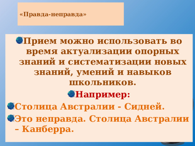  «Правда-неправда»   Прием можно использовать во время актуализации опорных знаний и систематизации новых знаний, умений и навыков школьников. Например: Столица Австралии - Сидней. Это неправда. Столица Австралии – Канберра. 