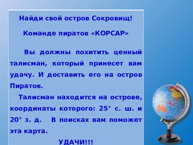  Найди свой остров Сокровищ!   Команде пиратов «КОРСАР»    Вы должны похитить ценный талисман, который принесет вам удачу. И доставить его на остров Пиратов.  Талисман находится на острове, координаты которого: 25° с. ш. и 20° з. д. В поисках вам поможет эта карта. УДАЧИ!!! 