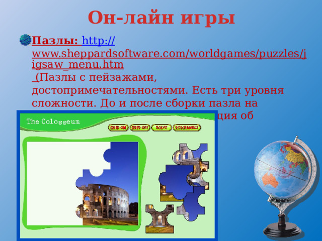 Он-лайн игры Пазлы: http:// www.sheppardsoftware.com/worldgames/puzzles/jigsaw_menu.htm ( Пазлы с пейзажами, достопримечательностями. Есть три уровня сложности. До и после сборки пазла на английском выводится информация об объекте. ) 