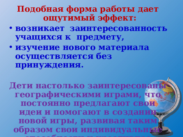 Подобная форма работы дает ощутимый эффект: возникает заинтересованность учащихся к предмету, изучение нового материала осуществляется без принуждения.  Дети настолько заинтересованы географическими играми, что постоянно предлагают свои идеи и помогают в создании новой игры, развивая таким образом свои индивидуальные способности и креативное мышление.  