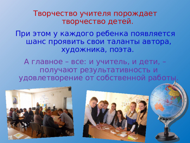 Творчество учителя порождает творчество детей. При этом у каждого ребенка появляется шанс проявить свои таланты автора, художника, поэта. А главное – все: и учитель, и дети, – получают результативность и удовлетворение от собственной работы. 