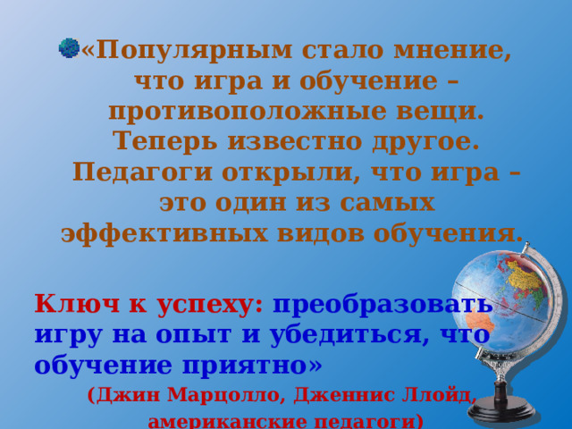 «Популярным стало мнение, что игра и обучение – противоположные вещи. Теперь известно другое. Педагоги открыли, что игра – это один из самых эффективных видов обучения.  Ключ к успеху: преобразовать игру на опыт и убедиться, что обучение приятно» (Джин Марцолло, Дженнис Ллойд, американские педагоги) 
