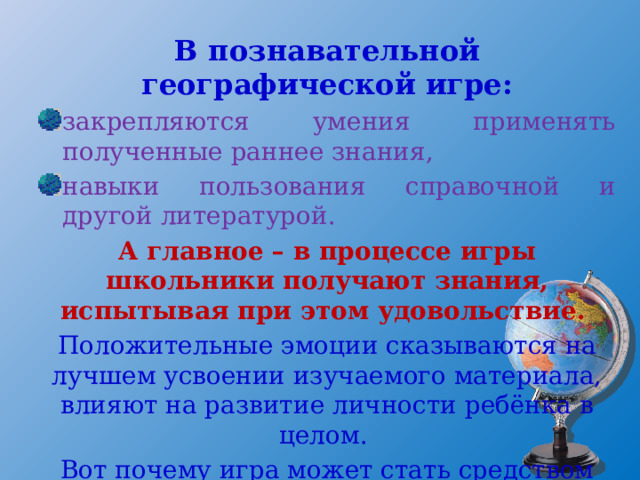 В познавательной географической игре: закрепляются умения применять полученные раннее знания, навыки пользования справочной и другой литературой. А главное – в процессе игры школьники получают знания, испытывая при этом удовольствие. Положительные эмоции сказываются на лучшем усвоении изучаемого материала, влияют на развитие личности ребёнка в целом. Вот почему игра может стать средством всестороннего развития школьника, его способностей. 