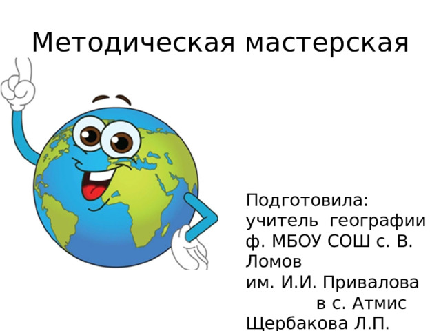 Методическая мастерская Подготовила: учитель географии ф. МБОУ СОШ с. В. Ломов им. И.И. Привалова в с. Атмис Щербакова Л.П. 