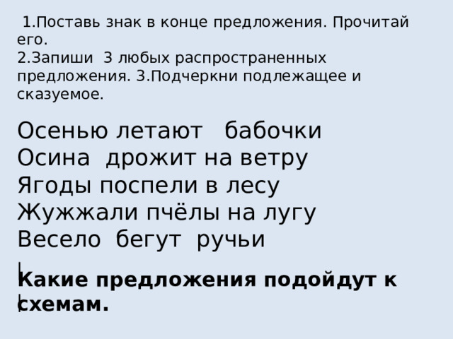  1.Поставь знак в конце предложения. Прочитай его. 2.Запиши 3 любых распространенных предложения. 3.Подчеркни подлежащее и сказуемое. Осенью летают бабочки Осина дрожит на ветру Ягоды поспели в лесу Жужжали пчёлы на лугу Весело бегут ручьи Какие предложения подойдут к схемам. _________ _________ _________? ________ ______ _____ _______! 