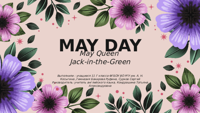 MAY DAY May Queen Jack-in-the-Green  Выполнили : учащиеся 11 Г класса ФГБОУ ВО РГУ им. А. Н. Косыгина ,Гимназия Бакирова Руфина, Сурков Сергей Руководитель: учитель английского языка, Кондрашина Татьяна Александровна 