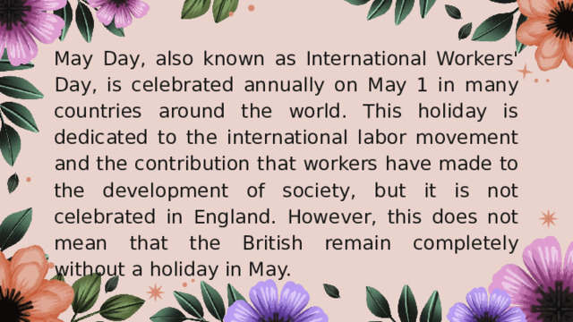 May Day, also known as International Workers' Day, is celebrated annually on May 1 in many countries around the world. This holiday is dedicated to the international labor movement and the contribution that workers have made to the development of society, but it is not celebrated in England. However, this does not mean that the British remain completely without a holiday in May. 