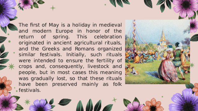  The first of May is a holiday in medieval and modern Europe in honor of the return of spring. This celebration originated in ancient agricultural rituals, and the Greeks and Romans organized similar festivals. Initially, such rituals were intended to ensure the fertility of crops and, consequently, livestock and people, but in most cases this meaning was gradually lost, so that these rituals have been preserved mainly as folk festivals. 
