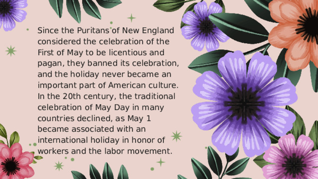 Since the Puritans of New England considered the celebration of the First of May to be licentious and pagan, they banned its celebration, and the holiday never became an important part of American culture. In the 20th century, the traditional celebration of May Day in many countries declined, as May 1 became associated with an international holiday in honor of workers and the labor movement. 