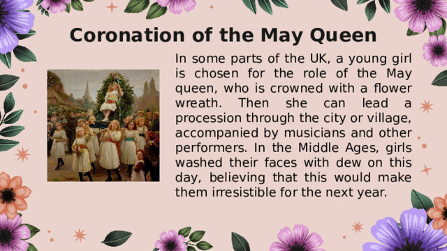Coronation of the May Queen In some parts of the UK, a young girl is chosen for the role of the May queen, who is crowned with a flower wreath. Then she can lead a procession through the city or village, accompanied by musicians and other performers. In the Middle Ages, girls washed their faces with dew on this day, believing that this would make them irresistible for the next year. 