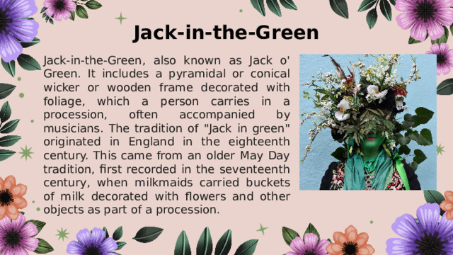 Jack-in-the-Green Jack-in-the-Green, also known as Jack o' Green. It includes a pyramidal or conical wicker or wooden frame decorated with foliage, which a person carries in a procession, often accompanied by musicians. The tradition of 