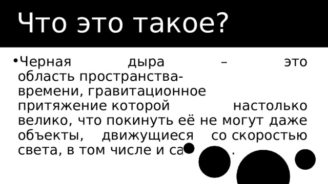 Что это такое? Черная дыра – это область пространства-времени, гравитационное притяжение которой настолько велико, что покинуть её не могут даже объекты, движущиеся со скоростью света, в том числе и сам свет. 