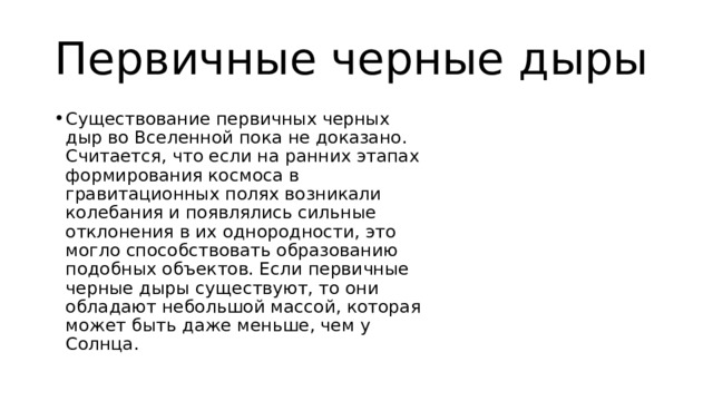 Первичные черные дыры Существование первичных черных дыр во Вселенной пока не доказано. Считается, что если на ранних этапах формирования космоса в гравитационных полях возникали колебания и появлялись сильные отклонения в их однородности, это могло способствовать образованию подобных объектов. Если первичные черные дыры существуют, то они обладают небольшой массой, которая может быть даже меньше, чем у Солнца. 