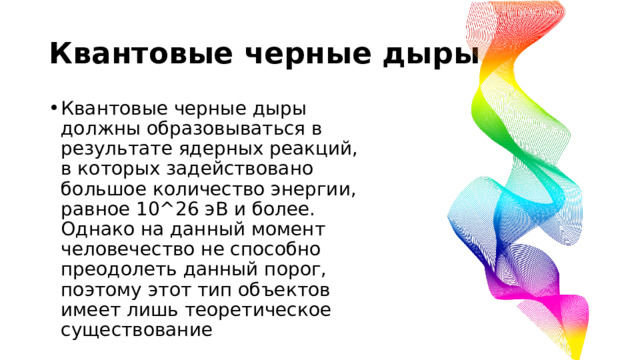 Квантовые черные дыры Квантовые черные дыры должны образовываться в результате ядерных реакций, в которых задействовано большое количество энергии, равное 10^26 эВ и более. Однако на данный момент человечество не способно преодолеть данный порог, поэтому этот тип объектов имеет лишь теоретическое существование 