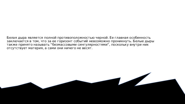 Белая дыра является полной противоположностью черной. Ее главная особенность заключается в том, что за ее горизонт событий невозможно проникнуть. Белые дыры также принято называть “безмассовыми сингулярностями”, поскольку внутри них отсутствует материя, а сами они ничего не весят.   