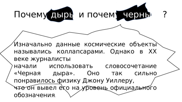 Почему дыры и почему черные ? Изначально данные космические объекты назывались коллапсарами. Однако в XX веке журналисты начали использовать словосочетание «Черная дыра». Оно так сильно понравилось физику Джону Уиллеру, что он вывел его на уровень официального обозначения . 