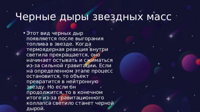 Черные дыры звездных масс Этот вид черных дыр появляется после выгорания топлива в звезде. Когда термоядерная реакция внутри светила прекращается, оно начинает остывать и сжиматься из-за сильной гравитации. Если на определенном этапе процесс остановится, то объект превратится в нейтронную звезду. Но если он продолжится, то в конечном итоге из-за гравитационного коллапса светило станет черной дырой. Этот вид черных дыр появляется после выгорания топлива в звезде. Когда термоядерная реакция внутри светила прекращается, оно начинает остывать и сжиматься из-за сильной гравитации. Если на определенном этапе процесс остановится, то объект превратится в нейтронную звезду. Но если он продолжится, то в конечном итоге из-за гравитационного коллапса светило станет черной дырой. 