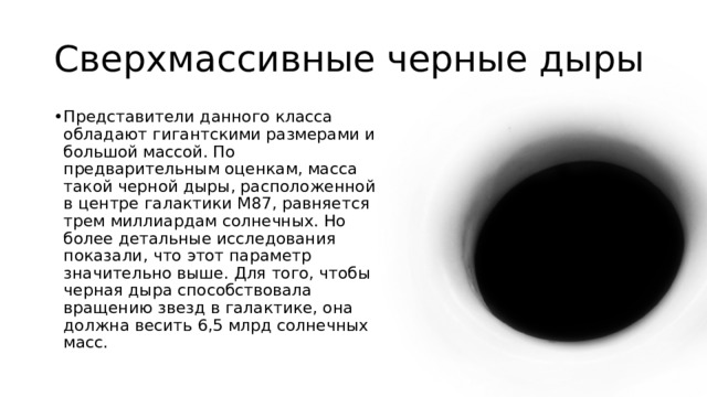 Сверхмассивные черные дыры Представители данного класса обладают гигантскими размерами и большой массой. По предварительным оценкам, масса такой черной дыры, расположенной в центре галактики М87, равняется трем миллиардам солнечных. Но более детальные исследования показали, что этот параметр значительно выше. Для того, чтобы черная дыра способствовала вращению звезд в галактике, она должна весить 6,5 млрд солнечных масс. 