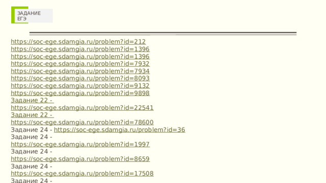 ЗАДАНИЕ ЕГЭ https://soc-ege.sdamgia.ru/problem?id=212 https://soc-ege.sdamgia.ru/problem?id=1396 https://soc-ege.sdamgia.ru/problem?id=1396 https://soc-ege.sdamgia.ru/problem?id=7932 https://soc-ege.sdamgia.ru/problem?id=7934 https://soc-ege.sdamgia.ru/problem?id=8093 https://soc-ege.sdamgia.ru/problem?id=9132 https://soc-ege.sdamgia.ru/problem?id=9898 Задание 22 - https://soc-ege.sdamgia.ru/problem?id=22541 Задание 22 - https://soc-ege.sdamgia.ru/problem?id=78600 Задание 24 - https://soc-ege.sdamgia.ru/problem?id=36 Задание 24 - https://soc-ege.sdamgia.ru/problem?id=1997 Задание 24 - https://soc-ege.sdamgia.ru/problem?id=8659 Задание 24 - https://soc-ege.sdamgia.ru/problem?id=17508 Задание 24 - https://soc-ege.sdamgia.ru/problem?id=17508 Задание 25 - https://soc-ege.sdamgia.ru/problem?id=44329 