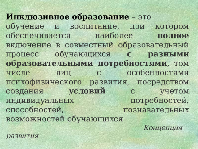 Инклюзивное  образование – это обучение и воспитание, при котором обеспечивается наиболее полное включение в совместный образовательный процесс обучающихся с разными образовательными потребностями , том числе лиц с особенностями психофизического развития, посредством создания условий с учетом индивидуальных потребностей, способностей, познавательных возможностей обучающихся  Концепция развития  инклюзивного образования  лиц с ОПФР  