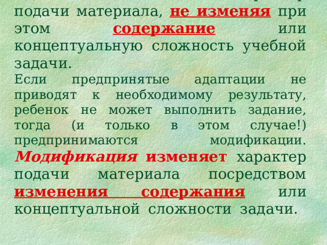 Адаптация изменяет характер подачи материала, не изменяя  при этом содержание  или концептуальную сложность учебной задачи.  Если предпринятые адаптации не приводят к необходимому результату, ребенок не может выполнить задание, тогда (и только в этом случае!) предпринимаются  модификации.  Модификация  изменяет  характер подачи материала посредством изменения содержания или концептуальной сложности задачи.   