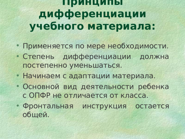 Принципы дифференциации учебного материала: Применяется по мере необходимости. Степень дифференциации должна постепенно уменьшаться. Начинаем с адаптации материала. Основной вид деятельности ребенка с ОПФР не отличается от класса. Фронтальная инструкция остается общей. 