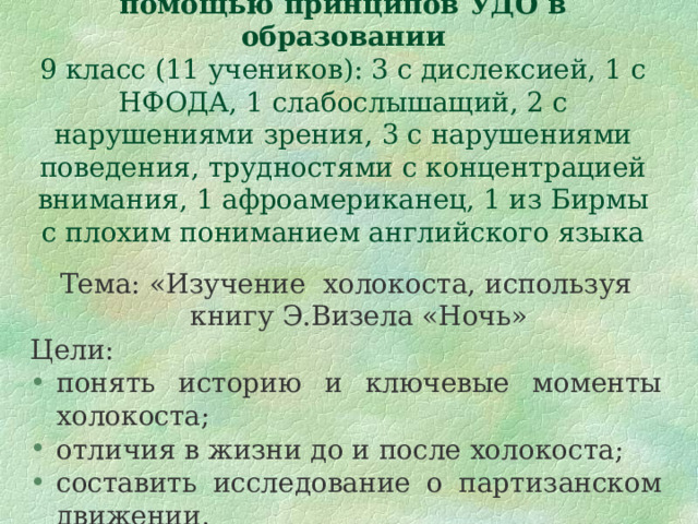 Пример организации урока с помощью принципов УДО в образовании  9 класс (11 учеников): 3 с дислексией, 1 с НФОДА, 1 слабослышащий, 2 с нарушениями зрения, 3 с нарушениями поведения, трудностями с концентрацией внимания, 1 афроамериканец, 1 из Бирмы с плохим пониманием английского языка Тема: «Изучение холокоста, используя книгу Э.Визела «Ночь» Цели: понять историю и ключевые моменты холокоста; отличия в жизни до и после холокоста; составить исследование о партизанском движении. 