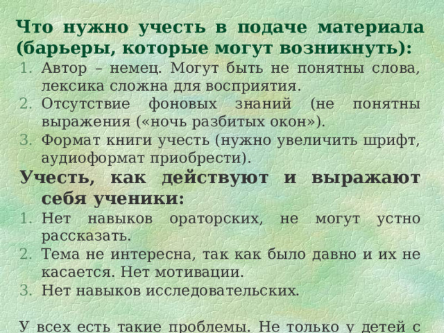 Что нужно учесть в подаче материала  (барьеры, которые могут возникнуть): Автор – немец. Могут быть не понятны слова, лексика сложна для восприятия. Отсутствие фоновых знаний (не понятны выражения («ночь разбитых окон»). Формат книги учесть (нужно увеличить шрифт, аудиоформат приобрести). Учесть, как действуют и выражают себя ученики: Нет навыков ораторских, не могут устно рассказать. Тема не интересна, так как было давно и их не касается. Нет мотивации. Нет навыков исследовательских. У всех есть такие проблемы. Не только у детей с ОПФР. Нужна подготовка заранее. 