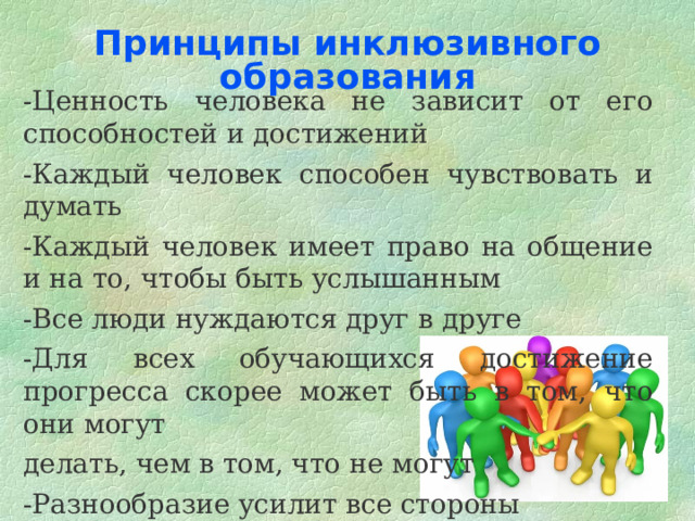 Принципы инклюзивного образования   -Ценность человека не зависит от его способностей и достижений -Каждый человек способен чувствовать и думать -Каждый человек имеет право на общение и на то, чтобы быть услышанным -Все люди нуждаются друг в друге -Для всех обучающихся достижение прогресса скорее может быть в том, что они могут делать, чем в том, что не могут -Разнообразие усилит все стороны  жизни человека 
