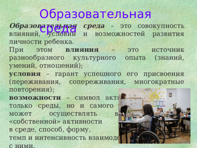 Образовательная среда Образовательная среда – это совокупность влияний, условий и возможностей развития личности ребенка. При этом влияния – это источник разнообразного культурного опыта (знаний, умений, отношений); условия – гарант успешного его присвоения (переживания, сопереживания, многократные повторения); возможности – символ активного начала не только среды, но и самого ребенка, который может осуществлять выбор объектов «собственной» активности в среде, способ, форму, темп и интенсивность взаимодействия с ними. 