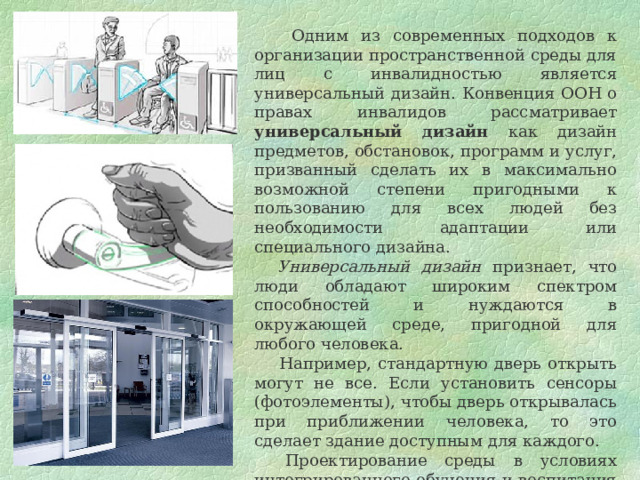  Одним из современных подходов к организации пространственной среды для лиц с инвалидностью является универсальный дизайн. Конвенция ООН о правах инвалидов рассматривает универсальный дизайн как дизайн предметов, обстановок, программ и услуг, призванный сделать их в максимально возможной степени пригодными к пользованию для всех людей без необходимости адаптации или специального дизайна.  Универсальный дизайн признает, что люди обладают широким спектром способностей и нуждаются в окружающей среде, пригодной для любого человека.  Например, стандартную дверь открыть могут не все. Если установить сенсоры (фотоэлементы), чтобы дверь открывалась при приближении человека, то это сделает здание доступным для каждого.        Проектирование среды в условиях интегрированного обучения и воспитания (инклюзивного образования) необходимо осуществлять с учетом принципов универсального дизайна. 