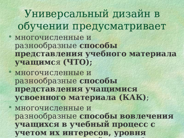 Универсальный дизайн в обучении предусматривает многочисленные и разнообразные  способы представления учебного материала учащимс я (ЧТО); многочисленные и разнообразные  способы представления учащимися усвоенного материала (КАК) ; многочисленные и разнообразные  способы вовлечения учащихся в учебный процесс с учетом их интересов, уровня сложности заданий и способов мотивации (ПОЧЕМУ) 