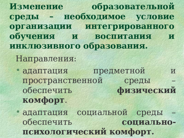  Изменение образовательной среды – необходимое условие организации интегрированного обучения и воспитания и инклюзивного образования. Направления: адаптация предметной и пространственной среды – обеспечить физический комфорт . адаптация социальной среды – обеспечить социально-психологический комфорт.  