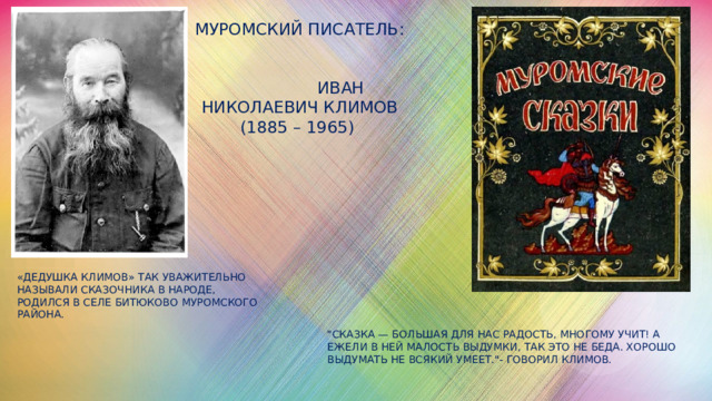 Муромский писатель:    Иван Николаевич Климов (1885 – 1965) «Дедушка Климов» так уважительно называли сказочника в народе, родился в селе Битюково Муромского района. 