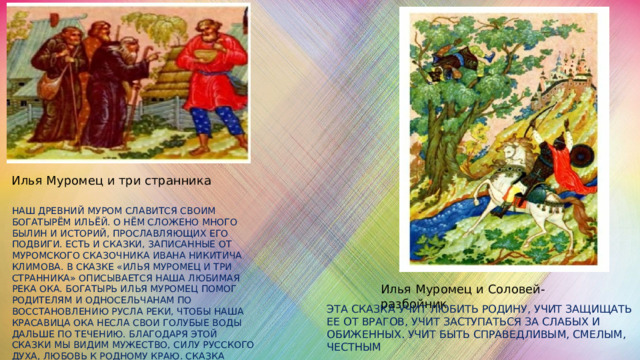 Илья Муромец и три странника Наш древний Муром славится своим богатырём Ильёй. О нём сложено много былин и историй, прославляющих его подвиги. Есть и сказки, записанные от Муромского сказочника Ивана Никитича Климова. В сказке «Илья Муромец и три странника» описывается наша любимая река Ока. Богатырь Илья Муромец помог родителям и односельчанам по восстановлению русла реки, чтобы наша красавица Ока несла свои голубые воды дальше по течению. Благодаря этой сказки мы видим мужество, силу русского духа, любовь к родному краю. Сказка способствует формированию духовно – нравственных качеств Илья Муромец и Соловей- разбойник Эта сказка учит любить Родину, учит защищать ее от врагов, учит заступаться за слабых и обиженных. Учит быть справедливым, смелым, честным 