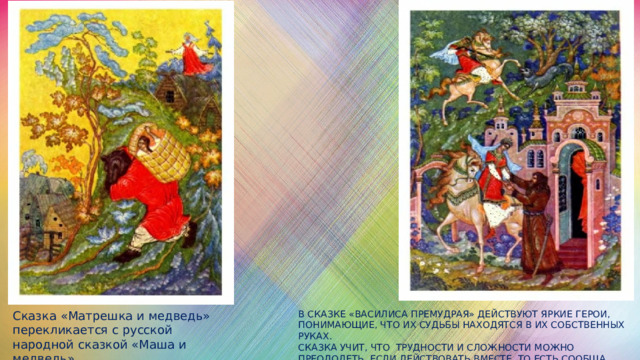 Сказка «Матрешка и медведь» перекликается с русской народной сказкой «Маша и медведь». В сказке «Василиса Премудрая» действуют яркие герои, понимающие, что их судьбы находятся в их собственных руках.  Сказка учит, что трудности и сложности можно преодолеть, если действовать вместе, то есть сообща, помогать друг другу. 