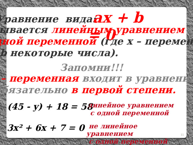  не линейное уравнением  с одной переменной  aх + b = 0 Уравнение вида:  называется  линейным уравнением  с одной переменной (где х – переменная,  а и b некоторые числа). Запомни!!! х – переменная входит в уравнение  обязательно в первой степени.  (45 - у) + 18 = 58 линейное уравнением  с одной переменной  3х² + 6х + 7 = 0 8 