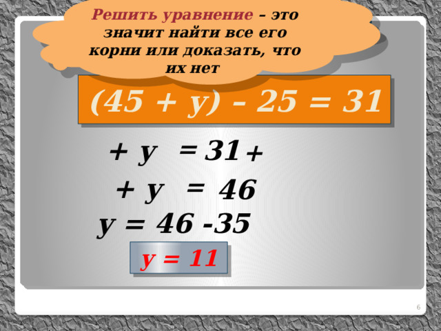 Решить уравнение – это значит найти все его корни или доказать, что их нет  Решим уравнение:  (45 + у) – 25 = 31  + у =  31 +  + у = 46 y = 46 -35 y = 11  