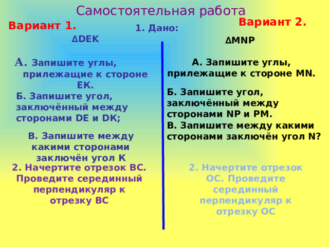 Самостоятельная работа Вариант 2. Вариант 1. 1. Дано: ∆ DEK  А. Запишите углы, прилежащие к стороне ЕК. ∆ MNP  А. Запишите углы, прилежащие к стороне MN. Б. Запишите угол, заключённый между сторонами NР и РМ. Б. Запишите угол, заключённый между сторонами DЕ и DК;  В. Запишите между какими сторонами заключён угол N? В. Запишите между какими сторонами заключён угол К 2. Начертите отрезок ВС. Проведите серединный перпендикуляр к отрезку ВС 2. Начертите отрезок ОС. Проведите серединный перпендикуляр к отрезку ОС 