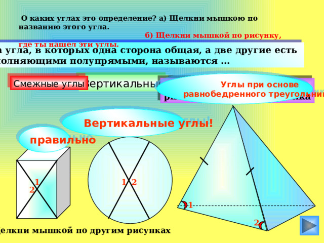  О каких углах это определение? а) Щелкни мышкою по названию этого угла.  б) Щелкни мышкой по рисунку, где ты нашел эти углы.  Два угла, в которых одна сторона общая, а две другие есть дополняющими полупрямыми, называются … Углы при основе равнобедренного треугольника! Вертикальные Смежные углы Кути при основі рівнобедреного трикутника Вертикальные углы! правильно 1 2 1 2 1 2 Щелкни мышкой по другим рисунках 