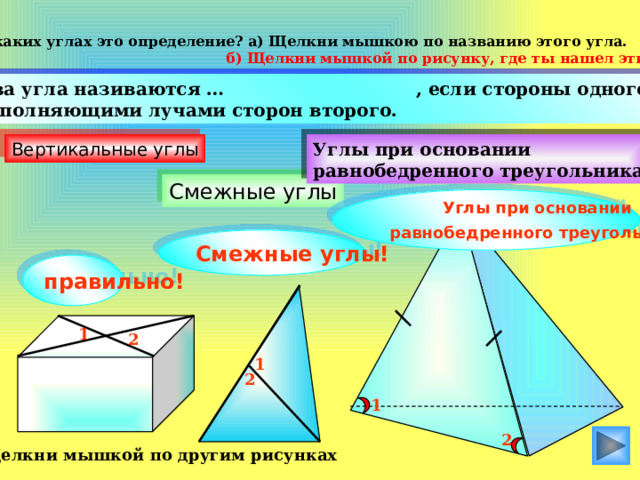 О каких углах это определение? а) Щелкни мышкою по названию этого угла.  б) Щелкни мышкой по рисунку, где ты нашел эти углы.  Два угла називаются … , если стороны одного есть дополняющими лучами сторон второго. Вертикальные углы Углы при основании равнобедренного треугольника Смежные углы Углы при основании  равнобедренного треугольника ! Смежные углы! правильно! 1 2 1 2 1 2 Щелкни мышкой по другим рисунках  