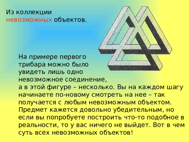 Из коллекции невозможных объектов. На примере первого трибара можно было увидеть лишь одно невозможное соединение, а в этой фигуре – несколько. Вы на каждом шагу начинаете по-новому смотреть на нее – так получается с любым невозможным объектом. Предмет кажется довольно убедительным, но если вы попробуете построить что-то подобное в реальности, то у вас ничего не выйдет. Вот в чем суть всех невозможных объектов! 