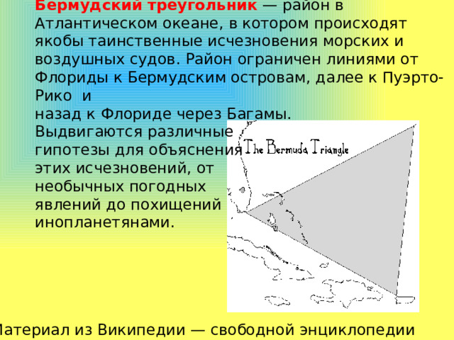 Бермудский треугольник — район в Атлантическом океане, в котором происходят якобы таинственные исчезновения морских и воздушных судов. Район ограничен линиями от Флориды к Бермудским островам, далее к Пуэрто-Рико и назад к Флориде через Багамы. Выдвигаются различные гипотезы для объяснения этих исчезновений, от необычных погодных явлений до похищений инопланетянами. Материал из Википедии — свободной энциклопедии 