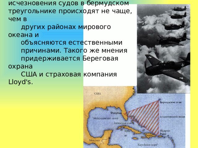 Скептики утверждают, однако, что исчезновения судов в бермудском треугольнике происходят не чаще, чем в  других районах мирового океана и  объясняются естественными  причинами. Такого же мнения  придерживается Береговая охрана  США и страховая компания Lloyd's. 