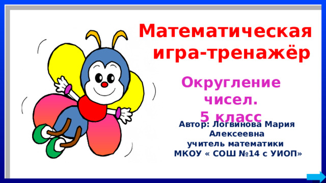 Математическая  игра-тренажёр Округление чисел. 5 класс Автор: Логвинова Мария Алексеевна учитель математики  МКОУ « СОШ №14 с УИОП» 