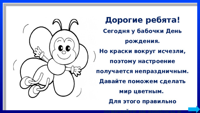 Дорогие ребята! Сегодня у бабочки День рождения. Но краски вокруг исчезли, поэтому настроение получается непраздничным. Давайте поможем сделать мир цветным. Для этого правильно отвечайте на вопросы и краски вновь вернутся на картинку. 